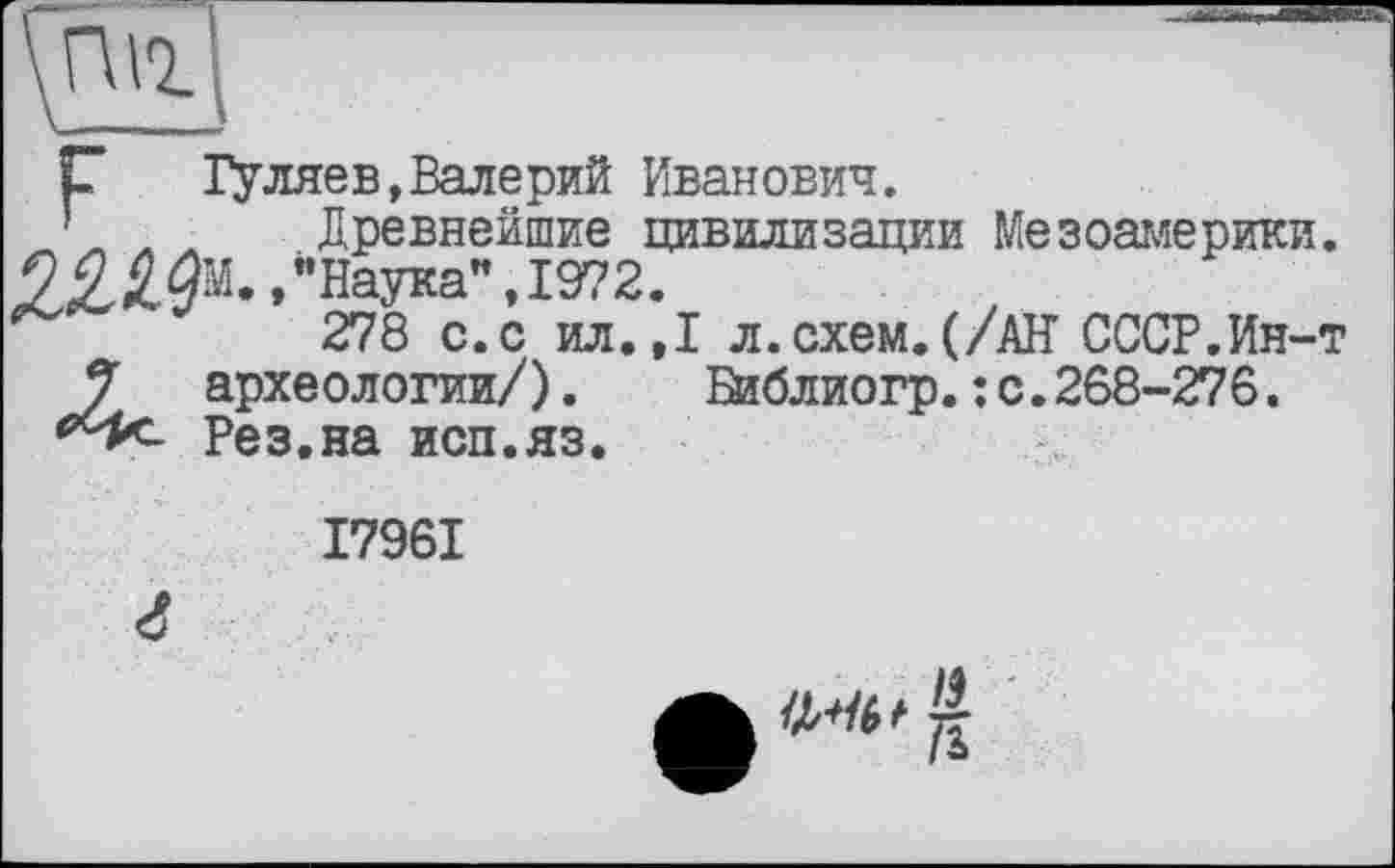 ﻿\fuî
С Гуляев,Валерий Иванович.
’ л л Древнейшие цивилизации Мезоамерики. /Наука", 1972.
278 с.с ил.,1 л.схем.(/АН СССР.Ин-т 3 археологии/). йаблиогр.: с.268-276. {>с^ Рез.на исп.яз.
I796I

г